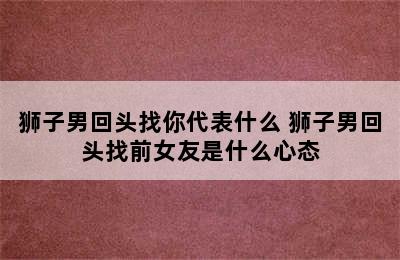 狮子男回头找你代表什么 狮子男回头找前女友是什么心态